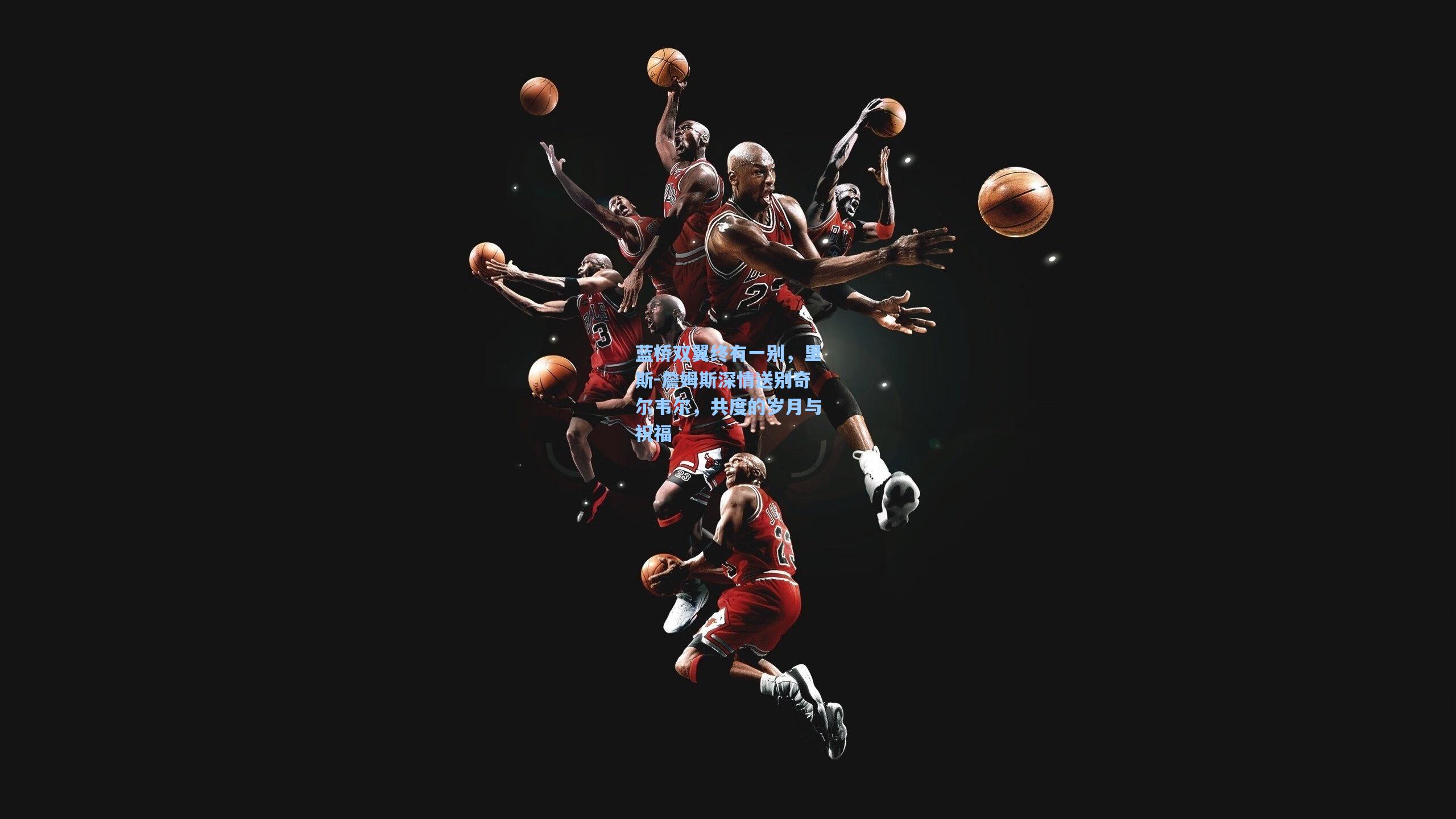 蓝桥双翼终有一别，里斯-詹姆斯深情送别奇尔韦尔，共度的岁月与祝福