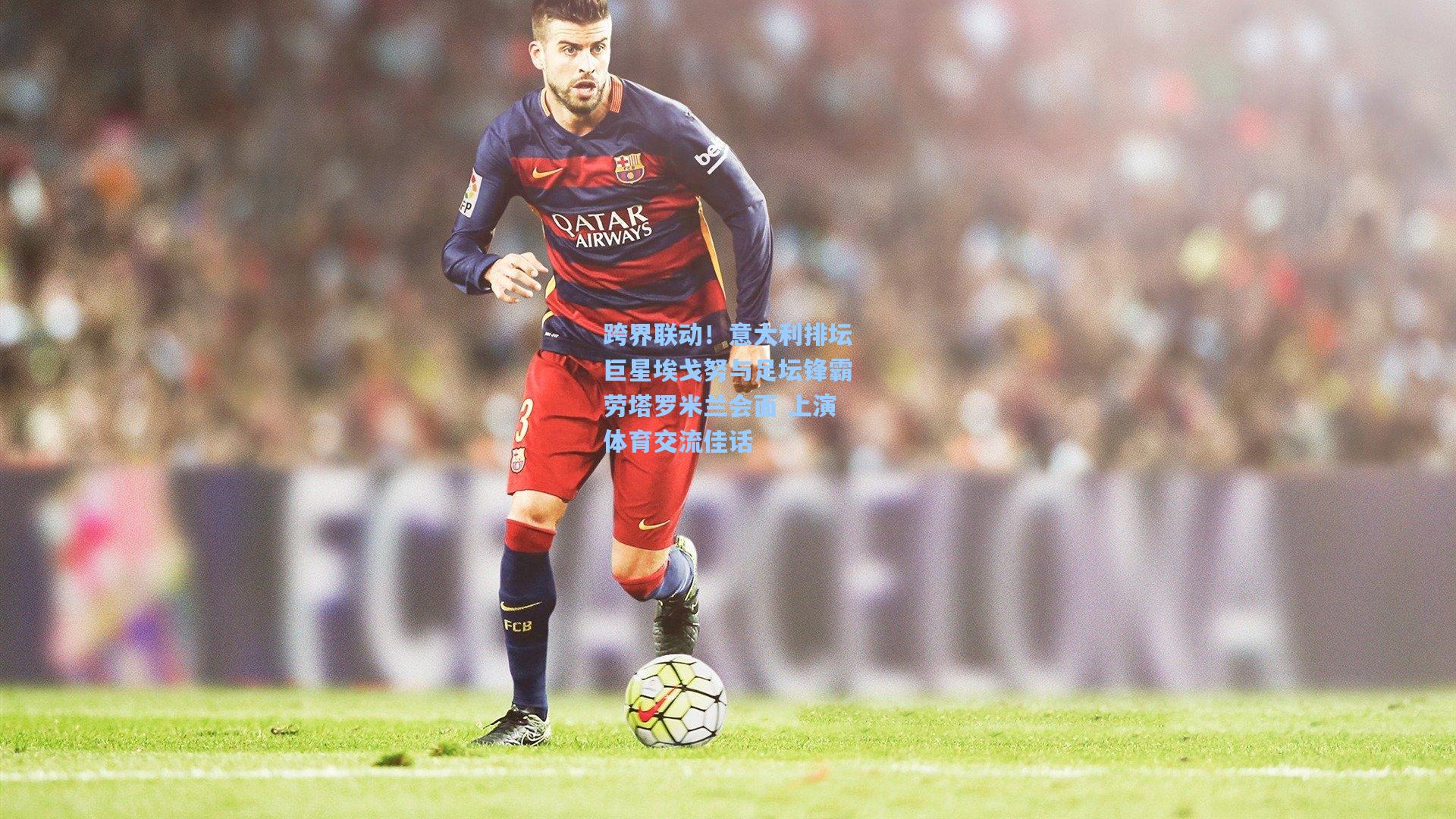 跨界联动!意大利排坛巨星埃戈努与足坛锋霸劳塔罗米兰会面 上演体育交流佳话